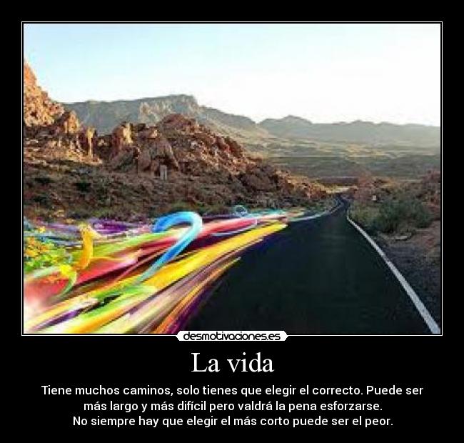La vida - Tiene muchos caminos, solo tienes que elegir el correcto. Puede ser
más largo y más difícil pero valdrá la pena esforzarse.
No siempre hay que elegir el más corto puede ser el peor.