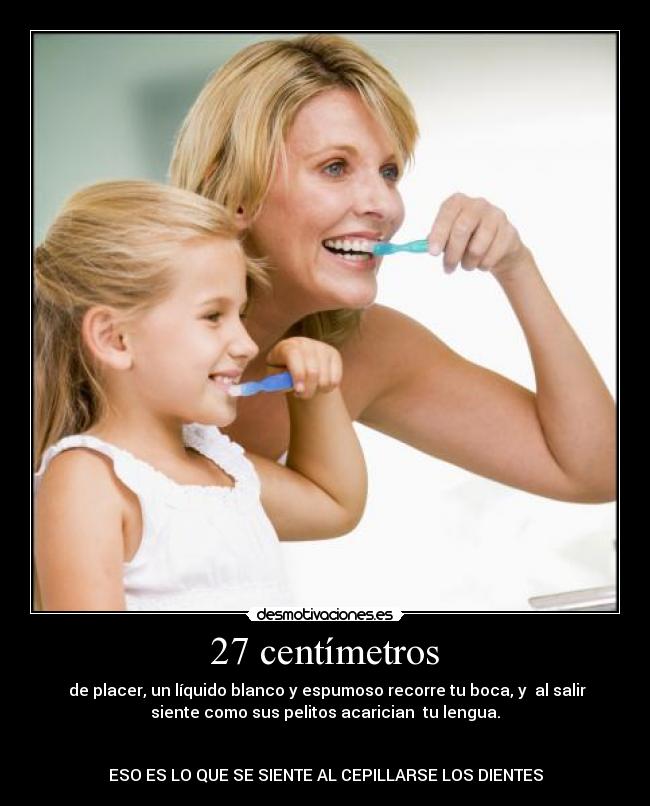  27 centímetros  -  de placer, un líquido blanco y espumoso recorre tu boca, y  al salir
siente como sus pelitos acarician  tu lengua.


ESO ES LO QUE SE SIENTE AL CEPILLARSE LOS DIENTES