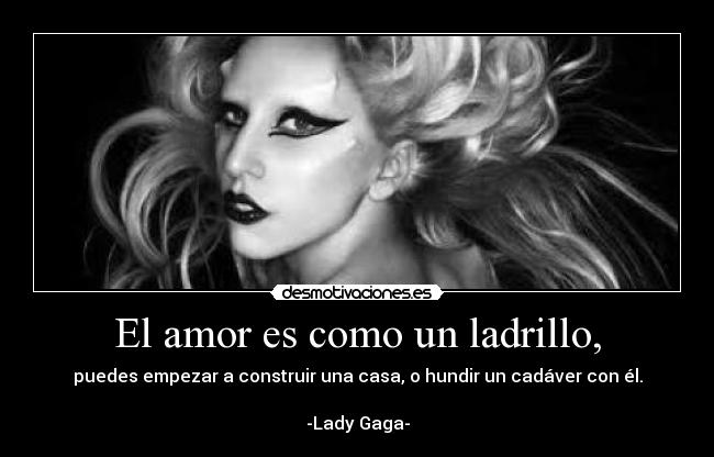 El amor es como un ladrillo, - puedes empezar a construir una casa, o hundir un cadáver con él.

-Lady Gaga-