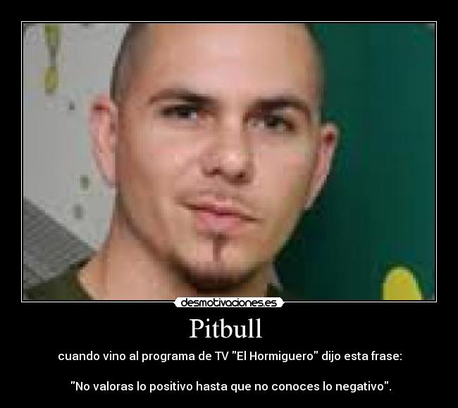 Pitbull - cuando vino al programa de TV El Hormiguero dijo esta frase:
No valoras lo positivo hasta que no conoces lo negativo.
