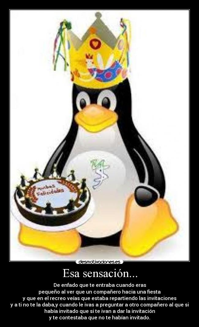 Esa sensación... - De enfado que te entraba cuando eras
pequeño al ver que un compañero hacia una fiesta
y que en el recreo veías que estaba repartiendo las invitaciones
y a ti no te la daba,y cuando le ivas a preguntar a otro compañero al que si
había invitado que si te ivan a dar la invitación
y te contestaba que no te habían invitado.