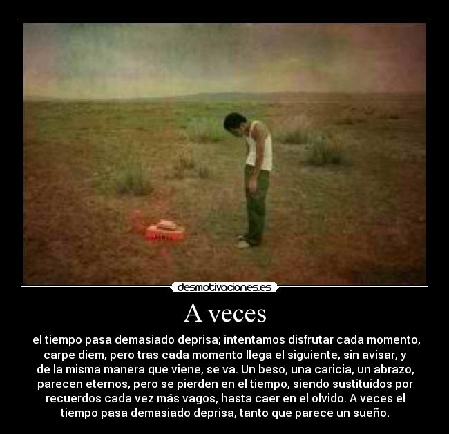 A veces -  el tiempo pasa demasiado deprisa; intentamos disfrutar cada momento,
carpe diem, pero tras cada momento llega el siguiente, sin avisar, y
de la misma manera que viene, se va. Un beso, una caricia, un abrazo,
parecen eternos, pero se pierden en el tiempo, siendo sustituidos por
recuerdos cada vez más vagos, hasta caer en el olvido. A veces el
tiempo pasa demasiado deprisa, tanto que parece un sueño.