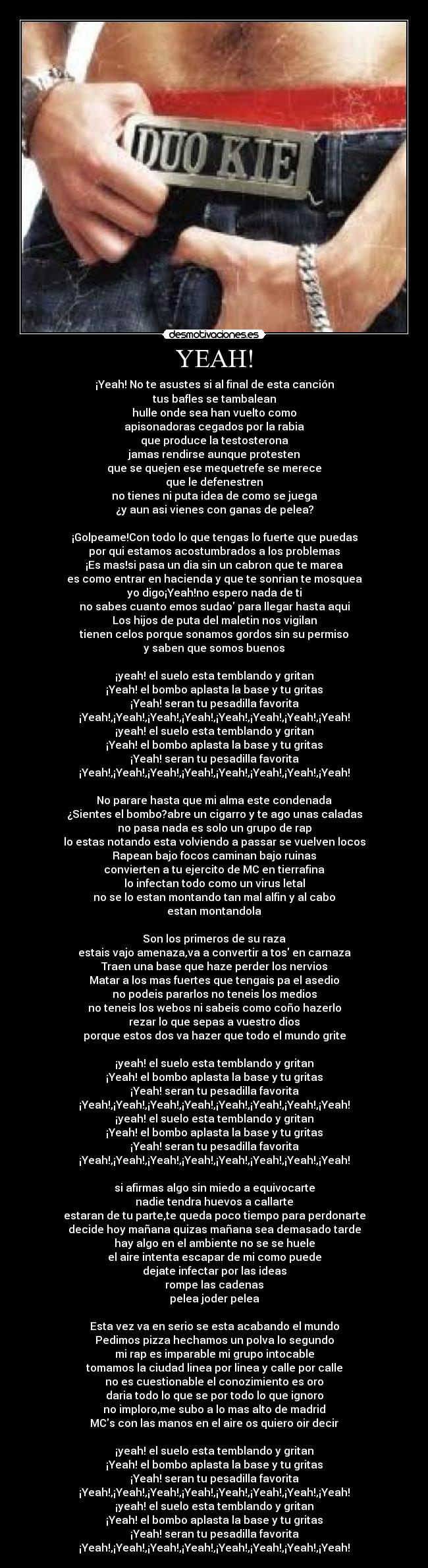 YEAH! - ¡Yeah! No te asustes si al final de esta canción
tus bafles se tambalean
hulle onde sea han vuelto como
apisonadoras cegados por la rabia
que produce la testosterona
jamas rendirse aunque protesten
que se quejen ese mequetrefe se merece
que le defenestren
no tienes ni puta idea de como se juega
¿y aun asi vienes con ganas de pelea?

¡Golpeame!Con todo lo que tengas lo fuerte que puedas
por qui estamos acostumbrados a los problemas
¡Es mas!si pasa un dia sin un cabron que te marea
es como entrar en hacienda y que te sonrian te mosquea
yo digo¡Yeah!no espero nada de ti
no sabes cuanto emos sudao para llegar hasta aqui
Los hijos de puta del maletin nos vigilan
tienen celos porque sonamos gordos sin su permiso
y saben que somos buenos

¡yeah! el suelo esta temblando y gritan
¡Yeah! el bombo aplasta la base y tu gritas
¡Yeah! seran tu pesadilla favorita
¡Yeah!,¡Yeah!,¡Yeah!,¡Yeah!,¡Yeah!,¡Yeah!,¡Yeah!,¡Yeah!
¡yeah! el suelo esta temblando y gritan
¡Yeah! el bombo aplasta la base y tu gritas
¡Yeah! seran tu pesadilla favorita
¡Yeah!,¡Yeah!,¡Yeah!,¡Yeah!,¡Yeah!,¡Yeah!,¡Yeah!,¡Yeah!

No parare hasta que mi alma este condenada
¿Sientes el bombo?abre un cigarro y te ago unas caladas
no pasa nada es solo un grupo de rap
lo estas notando esta volviendo a passar se vuelven locos
Rapean bajo focos caminan bajo ruinas
convierten a tu ejercito de MC en tierrafina
lo infectan todo como un virus letal
no se lo estan montando tan mal alfin y al cabo
estan montandola

Son los primeros de su raza
estais vajo amenaza,va a convertir a tos en carnaza
Traen una base que haze perder los nervios
Matar a los mas fuertes que tengais pa el asedio
no podeis pararlos no teneis los medios
no teneis los webos ni sabeis como coño hazerlo
rezar lo que sepas a vuestro dios
porque estos dos va hazer que todo el mundo grite

¡yeah! el suelo esta temblando y gritan
¡Yeah! el bombo aplasta la base y tu gritas
¡Yeah! seran tu pesadilla favorita
¡Yeah!,¡Yeah!,¡Yeah!,¡Yeah!,¡Yeah!,¡Yeah!,¡Yeah!,¡Yeah!
¡yeah! el suelo esta temblando y gritan
¡Yeah! el bombo aplasta la base y tu gritas
¡Yeah! seran tu pesadilla favorita
¡Yeah!,¡Yeah!,¡Yeah!,¡Yeah!,¡Yeah!,¡Yeah!,¡Yeah!,¡Yeah!

si afirmas algo sin miedo a equivocarte
nadie tendra huevos a callarte
estaran de tu parte,te queda poco tiempo para perdonarte
decide hoy mañana quizas mañana sea demasado tarde
hay algo en el ambiente no se se huele
el aire intenta escapar de mi como puede
dejate infectar por las ideas
rompe las cadenas
pelea joder pelea

Esta vez va en serio se esta acabando el mundo
Pedimos pizza hechamos un polva lo segundo
mi rap es imparable mi grupo intocable
tomamos la ciudad linea por linea y calle por calle
no es cuestionable el conozimiento es oro
daria todo lo que se por todo lo que ignoro
no imploro,me subo a lo mas alto de madrid
MCs con las manos en el aire os quiero oir decir

¡yeah! el suelo esta temblando y gritan
¡Yeah! el bombo aplasta la base y tu gritas
¡Yeah! seran tu pesadilla favorita
¡Yeah!,¡Yeah!,¡Yeah!,¡Yeah!,¡Yeah!,¡Yeah!,¡Yeah!,¡Yeah!
¡yeah! el suelo esta temblando y gritan
¡Yeah! el bombo aplasta la base y tu gritas
¡Yeah! seran tu pesadilla favorita
¡Yeah!,¡Yeah!,¡Yeah!,¡Yeah!,¡Yeah!,¡Yeah!,¡Yeah!,¡Yeah!
