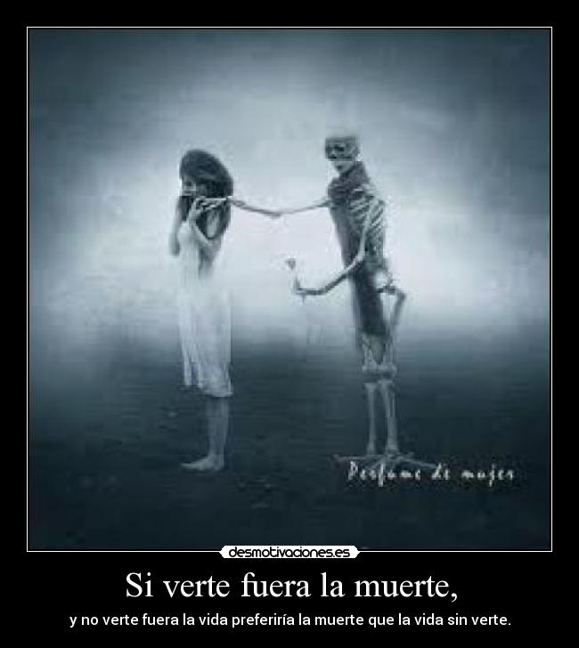 Si verte fuera la muerte, - y no verte fuera la vida preferiría la muerte que la vida sin verte.