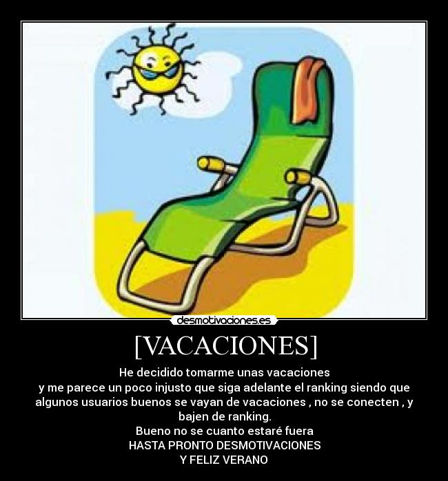 [VACACIONES] - He decidido tomarme unas vacaciones
y me parece un poco injusto que siga adelante el ranking siendo que
algunos usuarios buenos se vayan de vacaciones , no se conecten , y
bajen de ranking.
Bueno no se cuanto estaré fuera
HASTA PRONTO DESMOTIVACIONES
Y FELIZ VERANO