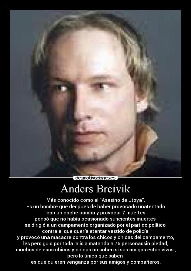 Anders Breivik - Más conocido como el Asesino de Utoya.
Es un hombre que después de haber provocado unatentado
con un coche bomba y provocar 7 muertes
pensó que no había ocasionado suficientes muertes 
se dirigió a un campamento organizado por el partido político 
contra el que quería atentar vestido de policía 
y provocó una masacre contra los chicos y chicas del campamento,
les persiguió por toda la isla matando a 76 personassin piedad,
muchos de esos chicos y chicas no saben si sus amigos están vivos ,
pero lo único que saben 
es que quieren venganza por sus amigos y compañeros.