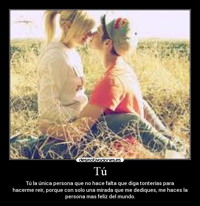 Tú - Tú la única persona que no hace falta que diga tonterías para
hacerme reír, porque con solo una mirada que me dediques, me haces la
persona mas feliz del mundo.