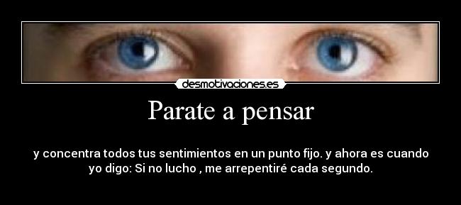 Parate a pensar - 
y concentra todos tus sentimientos en un punto fijo. y ahora es cuando
yo digo: Si no lucho , me arrepentiré cada segundo.
