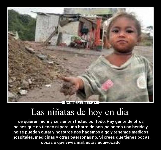 Las niñatas de hoy en dia - se quieren morir y se sienten tristes por todo. Hay gente de otros
paises que no tienen ni para una barra de pan ,se hacen una herida y
no se pueden curar y nosotros nos hacemos algo y tenemos medicos
,hospitales, medicinas y otras paersonas no. Si crees que tienes pocas
cosas o que vives mal, estas equivocado