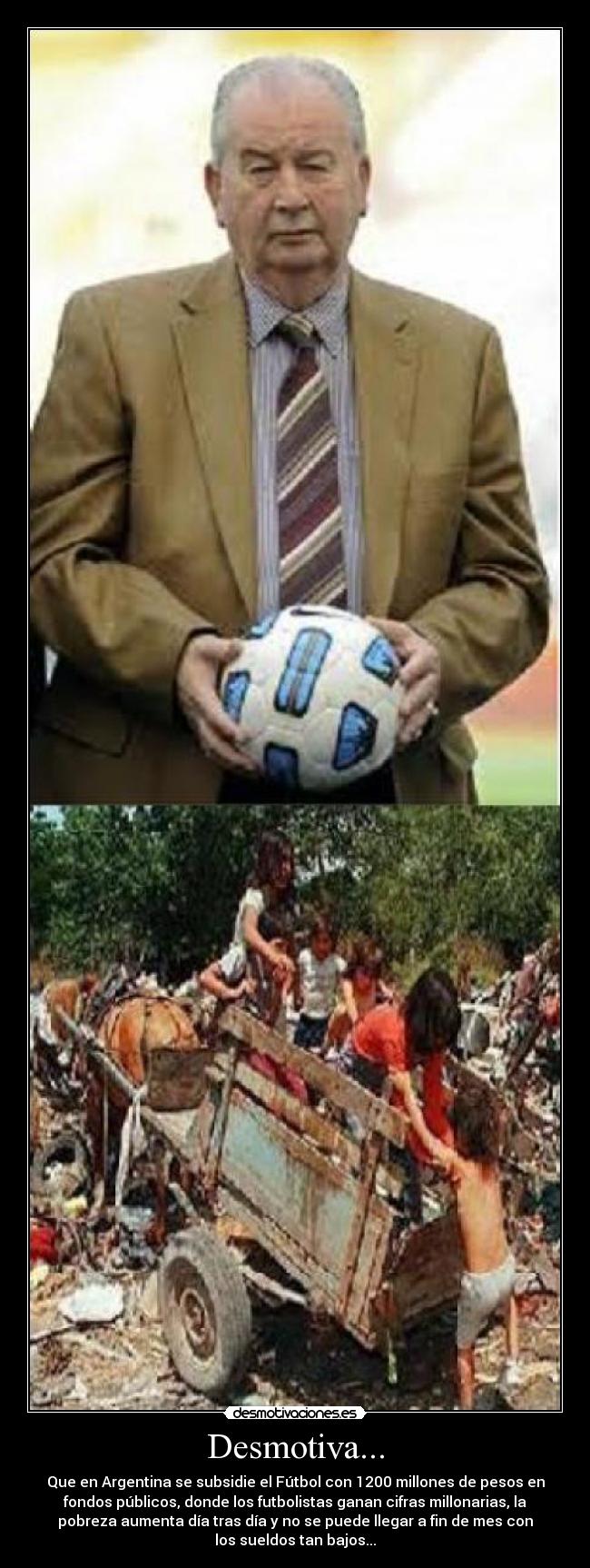 Desmotiva... - Que en Argentina se subsidie el Fútbol con 1200 millones de pesos en
fondos públicos, donde los futbolistas ganan cifras millonarias, la
pobreza aumenta día tras día y no se puede llegar a fin de mes con
los sueldos tan bajos...