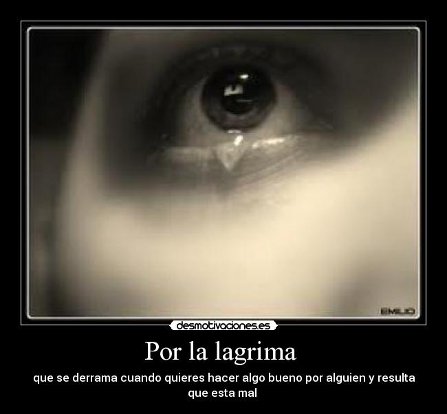 Por la lagrima - que se derrama cuando quieres hacer algo bueno por alguien y resulta que esta mal