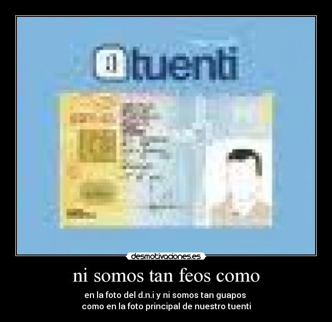 ni somos tan feos como - en la foto del d.n.i y ni somos tan guapos
como en la foto principal de nuestro tuenti