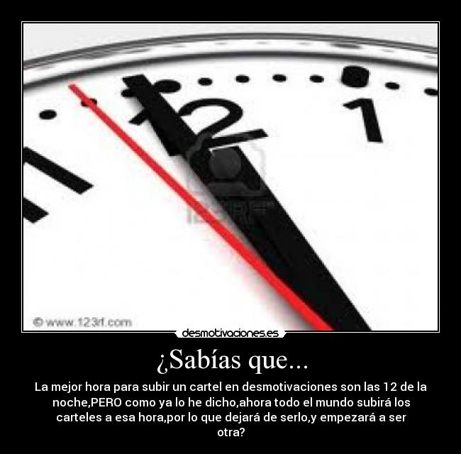 ¿Sabías que... - La mejor hora para subir un cartel en desmotivaciones son las 12 de la
noche,PERO como ya lo he dicho,ahora todo el mundo subirá los
carteles a esa hora,por lo que dejará de serlo,y empezará a ser
otra?