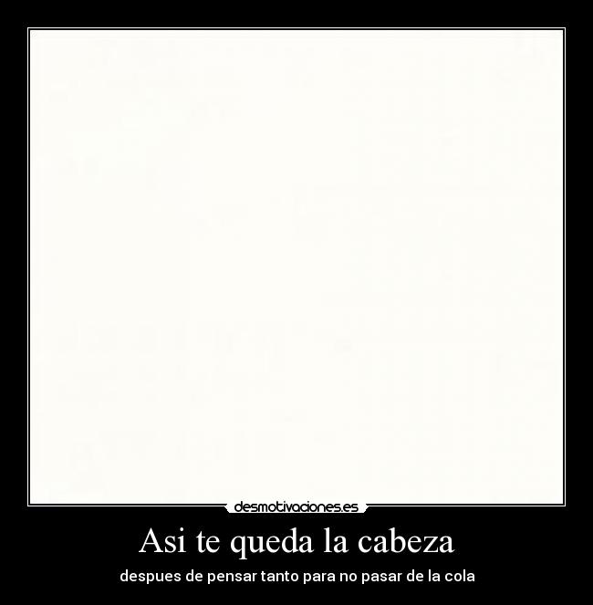 Asi te queda la cabeza - despues de pensar tanto para no pasar de la cola