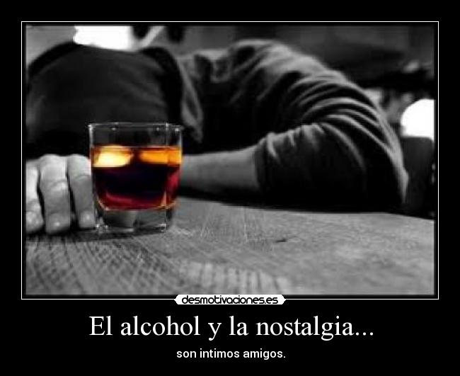 El alcohol y la nostalgia... - son intimos amigos.