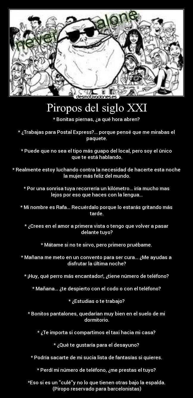 Piropos del siglo XXI - * Bonitas piernas, ¿a qué hora abren?

* ¿Trabajas para Postal Express?... porque pensé que me mirabas el
paquete.

* Puede que no sea el tipo más guapo del local, pero soy el único
que te está hablando.

* Realmente estoy luchando contra la necesidad de hacerte esta noche
la mujer más feliz del mundo.

* Por una sonrisa tuya recorrería un kilómetro... iría mucho mas
lejos por eso que haces con la lengua...

* Mi nombre es Rafa... Recuérdalo porque lo estarás gritando más
tarde.

* ¿Crees en el amor a primera vista o tengo que volver a pasar
delante tuyo?

* Mátame si no te sirvo, pero primero pruébame.

* Mañana me meto en un convento para ser cura... ¿Me ayudas a
disfrutar la última noche?

* ¡Huy, qué perro más encantador!, ¿tiene número de teléfono?

* Mañana... ¿te despierto con el codo o con el teléfono?

* ¿Estudias o te trabajo?

* Bonitos pantalones, quedarían muy bien en el suelo de mi
dormitorio.

* ¿Te importa si compartimos el taxi hacia mi casa?

* ¿Qué te gustaría para el desayuno?

* Podría sacarte de mi sucia lista de fantasías si quieres.

* Perdí mi número de teléfono, ¿me prestas el tuyo?

*Eso si es un culéy no lo que tienen otras bajo la espalda.
(Piropo reservado para barcelonistas)