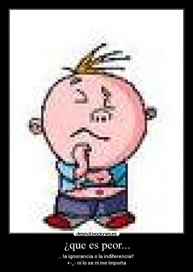 ¿que es peor... - ... la ignorancia o la indiferencia?
+-_- ni lo se ni me importa