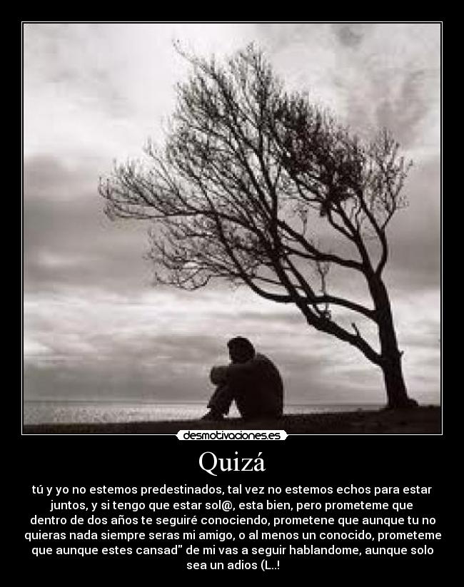 Quizá - tú y yo no estemos predestinados, tal vez no estemos echos para estar
juntos, y si tengo que estar sol@, esta bien, pero prometeme que
dentro de dos años te seguiré conociendo, prometene que aunque tu no
quieras nada siempre seras mi amigo, o al menos un conocido, prometeme
que aunque estes cansad de mi vas a seguir hablandome, aunque solo
sea un adios (L..!