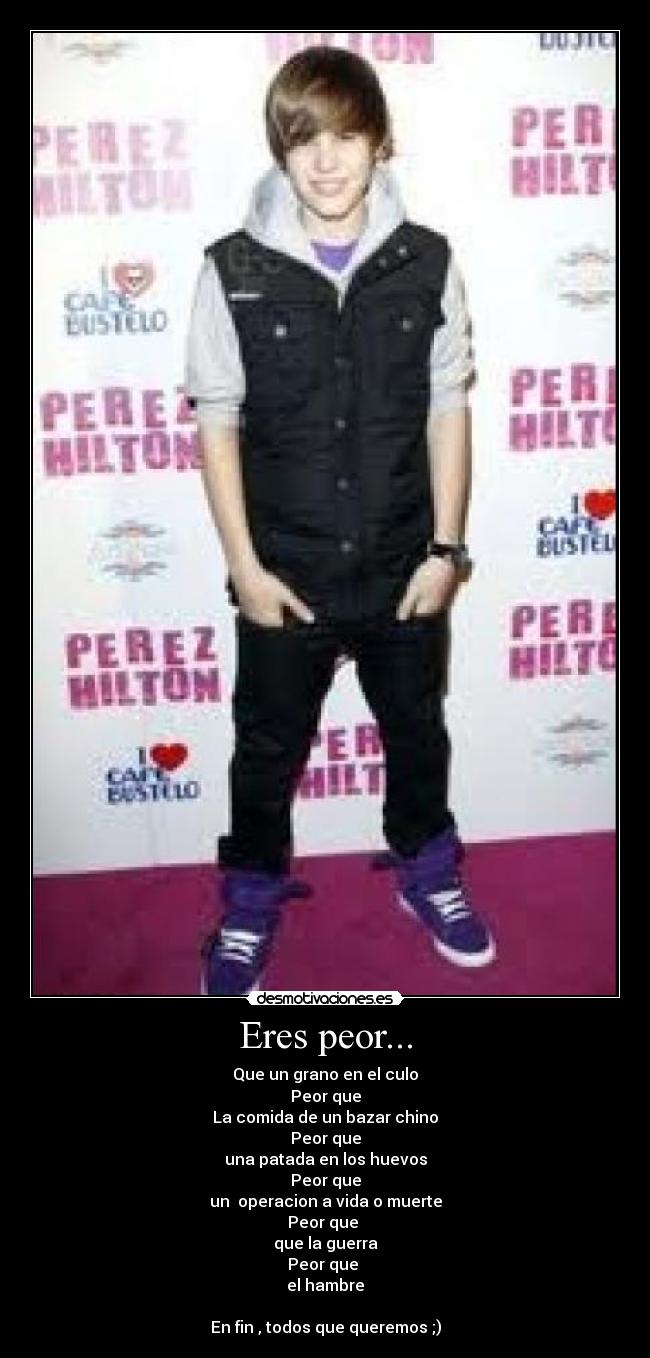 Eres peor... - Que un grano en el culo
Peor que
La comida de un bazar chino
Peor que
una patada en los huevos
Peor que
un  operacion a vida o muerte
Peor que 
que la guerra
Peor que 
el hambre

En fin , todos que queremos ;)