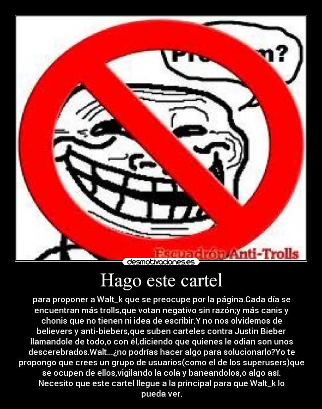 Hago este cartel - para proponer a Walt_k que se preocupe por la página.Cada día se
encuentran más trolls,que votan negativo sin razón;y más canis y
chonis que no tienen ni idea de escribir.Y no nos olvidemos de
believers y anti-biebers,que suben carteles contra Justin Bieber
llamandole de todo,o con él,diciendo que quienes le odian son unos
descerebrados.Walt...¿no podrías hacer algo para solucionarlo?Yo te
propongo que crees un grupo de usuarios(como el de los superusers)que
se ocupen de ellos,vigilando la cola y baneandolos,o algo así.
Necesito que este cartel llegue a la principal para que Walt_k lo
pueda ver.