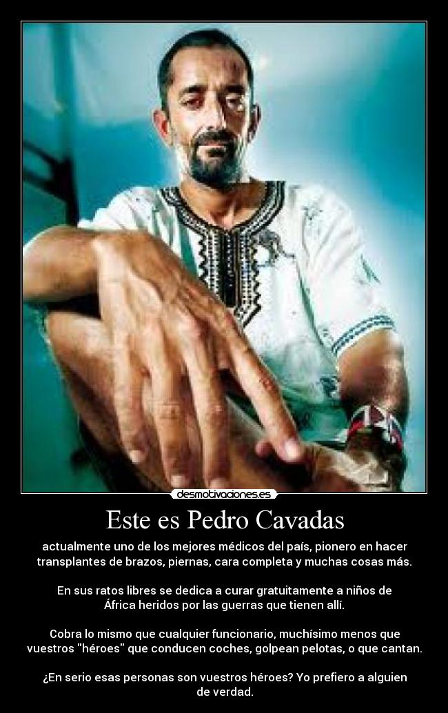 Este es Pedro Cavadas - actualmente uno de los mejores médicos del país, pionero en hacer
transplantes de brazos, piernas, cara completa y muchas cosas más.

En sus ratos libres se dedica a curar gratuitamente a niños de
África heridos por las guerras que tienen allí.

Cobra lo mismo que cualquier funcionario, muchísimo menos que
vuestros héroes que conducen coches, golpean pelotas, o que cantan.

¿En serio esas personas son vuestros héroes? Yo prefiero a alguien
de verdad.