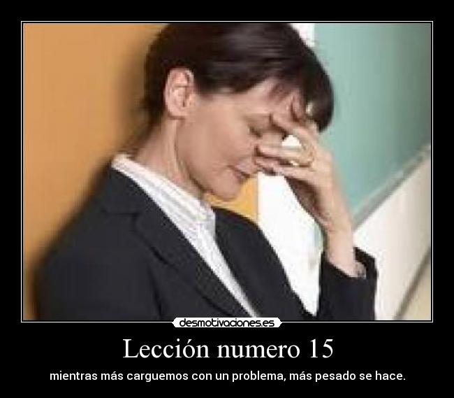 Lección numero 15 - mientras más carguemos con un problema, más pesado se hace.