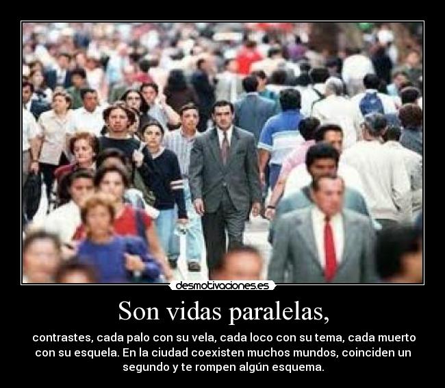 Son vidas paralelas, -  contrastes, cada palo con su vela, cada loco con su tema, cada muerto
con su esquela. En la ciudad coexisten muchos mundos, coinciden un
segundo y te rompen algún esquema.