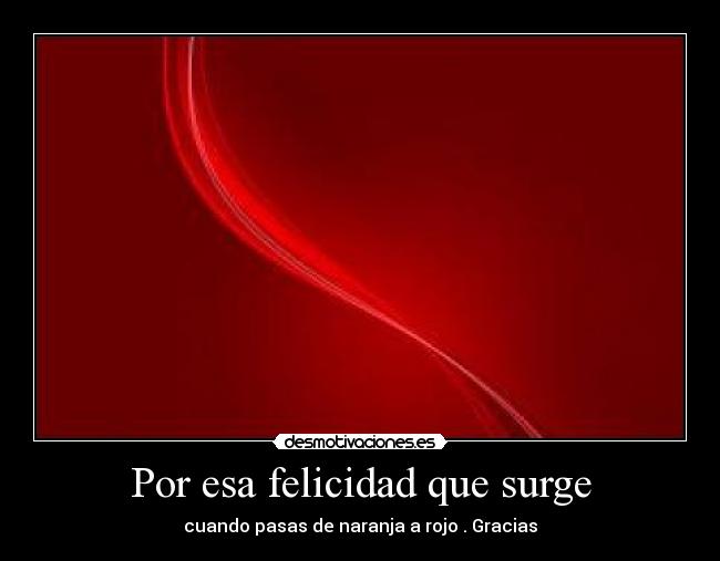 Por esa felicidad que surge - cuando pasas de naranja a rojo . Gracias