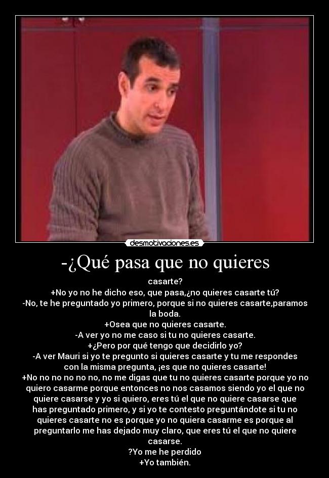 -¿Qué pasa que no quieres - casarte?
+No yo no he dicho eso, que pasa,¿no quieres casarte tú?
-No, te he preguntado yo primero, porque si no quieres casarte,paramos
la boda.
+Osea que no quieres casarte.
-A ver yo no me caso si tu no quieres casarte.
+¿Pero por qué tengo que decidirlo yo?
-A ver Mauri si yo te pregunto si quieres casarte y tu me respondes
con la misma pregunta, ¡es que no quieres casarte!
+No no no no no no, no me digas que tu no quieres casarte porque yo no
quiero casarme porque entonces no nos casamos siendo yo el que no
quiere casarse y yo si quiero, eres tú el que no quiere casarse que
has preguntado primero, y si yo te contesto preguntándote si tu no
quieres casarte no es porque yo no quiera casarme es porque al
preguntarlo me has dejado muy claro, que eres tú el que no quiere
casarse.
?Yo me he perdido
+Yo también.