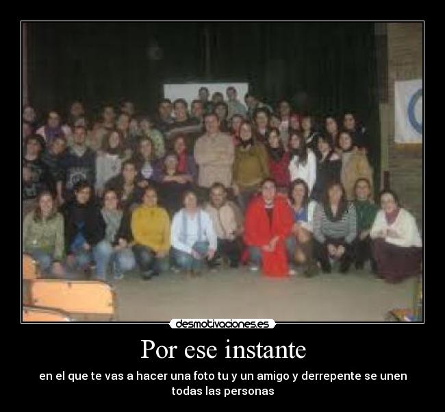 Por ese instante - en el que te vas a hacer una foto tu y un amigo y derrepente se unen
todas las personas