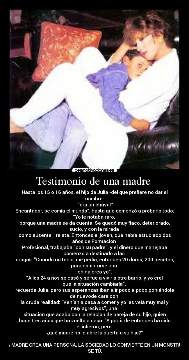 Testimonio de una madre - Hasta los 15 o 16 años, el hijo de Julia -del que prefiere no dar el
nombre-
era un chaval
Encantador, se comía el mundo, hasta que comenzó a probarlo todo:
Yo le notaba raro,
porque una madre se da cuenta. Se quedó muy flaco, deteriorado,
sucio, y con la mirada
como ausente, relata. Entonces el joven, que había estudiado dos
años de Formación
Profesional, trabajaba con su padre, y el dinero que manejaba
comenzó a destinarlo a las
drogas. Cuando no tenía, me pedía, entonces 20 duros, 200 pesetas,
para comprarse una
china creo yo.
A los 24 a ños se casó y se fue a vivir a otro barrio, y yo creí
que la situación cambiaría,
recuerda Julia, pero sus esperanzas iban a ir poco a poco poniéndole
de nuevode cara con
la cruda realidad: Venían a casa a comer y yo les veía muy mal y
muy agresivos, una
situación que acabó con la relación de pareja de su hijo, quien
hace tres años que ha vuelto a casa. A partir de entonces ha sido
el infierno, pero
¿qué madre no le abre la puerta a su hijo?
LA MADRE CREA UNA PERSONA, LA SOCIEDAD LO CONVIERTE EN UN MONSTRUO
SE TÚ.