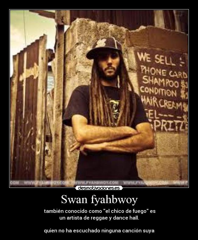 Swan fyahbwoy - también conocido como el chico de fuego es
un artista de reggae y dance hall.
quien no ha escuchado ninguna canción suya
