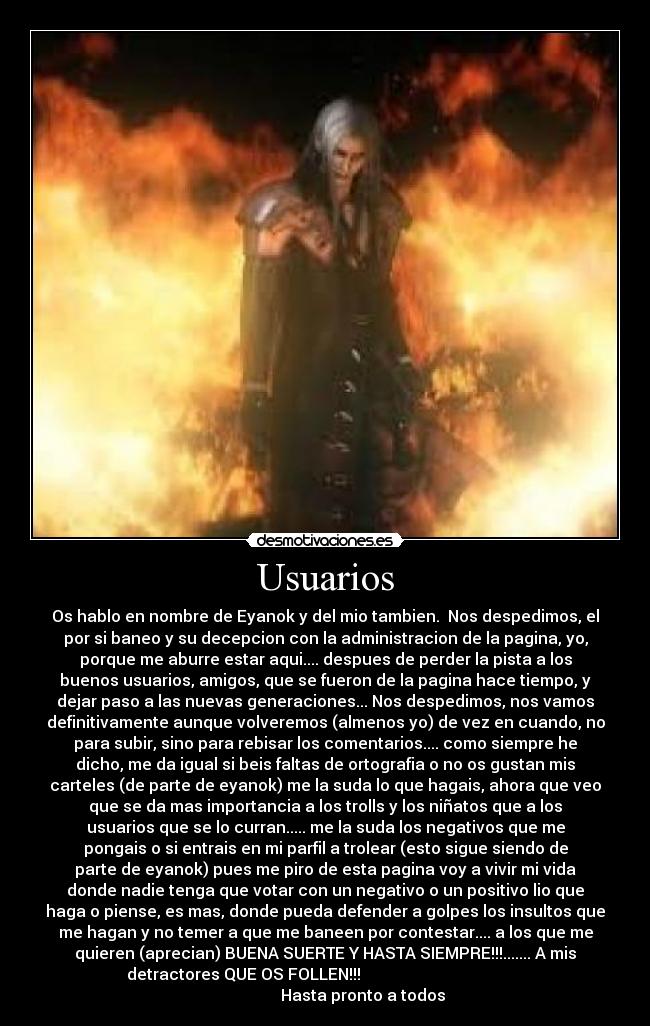 Usuarios - Os hablo en nombre de Eyanok y del mio tambien.  Nos despedimos, el
por si baneo y su decepcion con la administracion de la pagina, yo,
porque me aburre estar aqui.... despues de perder la pista a los
buenos usuarios, amigos, que se fueron de la pagina hace tiempo, y
dejar paso a las nuevas generaciones... Nos despedimos, nos vamos
definitivamente aunque volveremos (almenos yo) de vez en cuando, no
para subir, sino para rebisar los comentarios.... como siempre he
dicho, me da igual si beis faltas de ortografia o no os gustan mis
carteles (de parte de eyanok) me la suda lo que hagais, ahora que veo
que se da mas importancia a los trolls y los niñatos que a los
usuarios que se lo curran..... me la suda los negativos que me
pongais o si entrais en mi parfil a trolear (esto sigue siendo de
parte de eyanok) pues me piro de esta pagina voy a vivir mi vida
donde nadie tenga que votar con un negativo o un positivo lio que
haga o piense, es mas, donde pueda defender a golpes los insultos que
me hagan y no temer a que me baneen por contestar.... a los que me
quieren (aprecian) BUENA SUERTE Y HASTA SIEMPRE!!!....... A mis
detractores QUE OS FOLLEN!!!                                         
                   Hasta pronto a todos