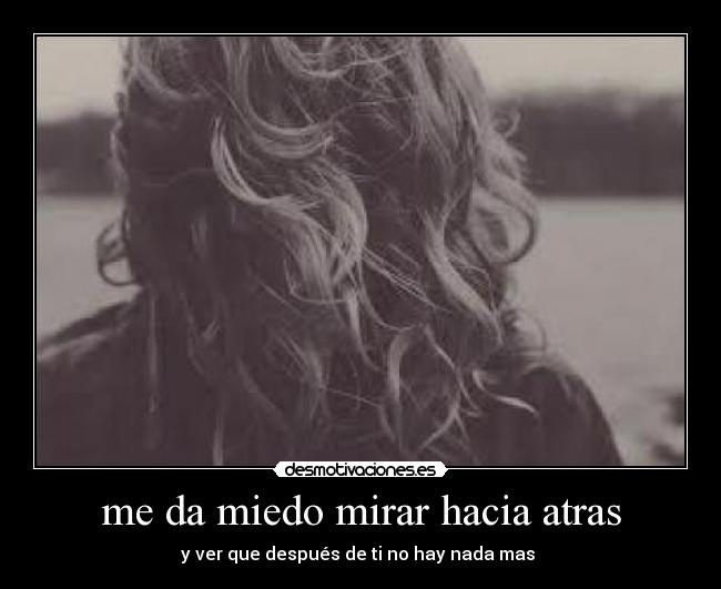 me da miedo mirar hacia atras - y ver que después de ti no hay nada mas