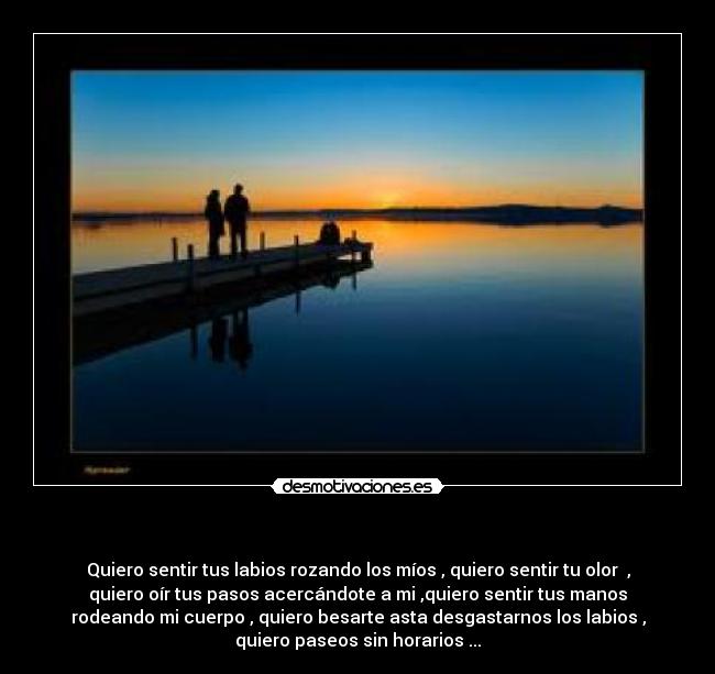      - Quiero sentir tus labios rozando los míos , quiero sentir tu olor  ,
quiero oír tus pasos acercándote a mi ,quiero sentir tus manos
rodeando mi cuerpo , quiero besarte asta desgastarnos los labios ,
quiero paseos sin horarios ...