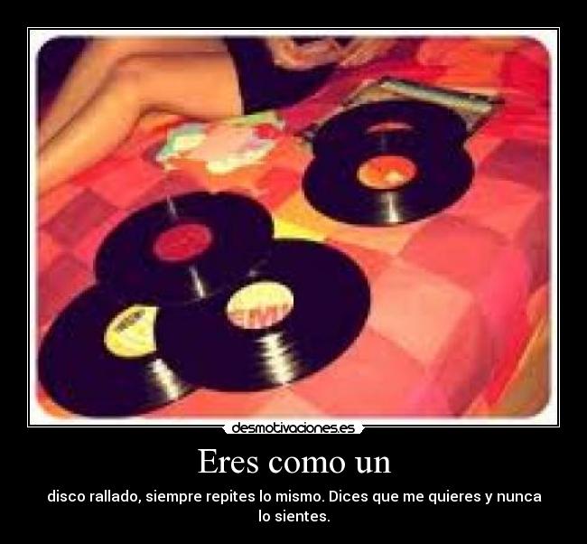 Eres como un - disco rallado, siempre repites lo mismo. Dices que me quieres y nunca lo sientes.