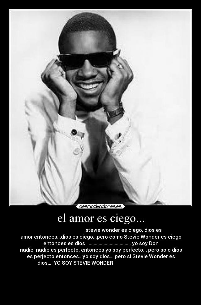 el amor es ciego... -                                      stevie wonder es ciego, dios es
amor entonces...dios es ciego...pero como Stevie Wonder es ciego
entonces es dios   .................................. yo soy Don
nadie, nadie es perfecto, entonces yo soy perfecto... pero solo dios
es perjecto entonces.. yo soy dios... pero si Stevie Wonder es
dios.... YO SOY STEVIE WONDER                                         
                                                                      
                                                                      
                                                                      
                                                                      
                    
