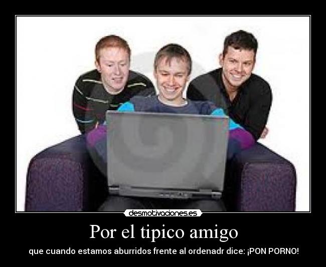 Por el tipico amigo - que cuando estamos aburridos frente al ordenadr dice: ¡PON PORNO!