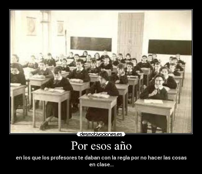 Por esos año - en los que los profesores te daban con la regla por no hacer las cosas en clase...