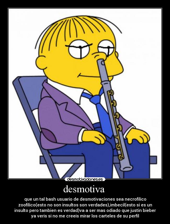 desmotiva  - que un tal bash usuario de desmotivaciones sea necrofilico
zoofilico(esto no son insultos son verdades),imbecil(esto si es un
insulto pero tambien es verdad)va a ser mas odiado que justin bieber
ya veris si no me creeis mirar los carteles de su perfil