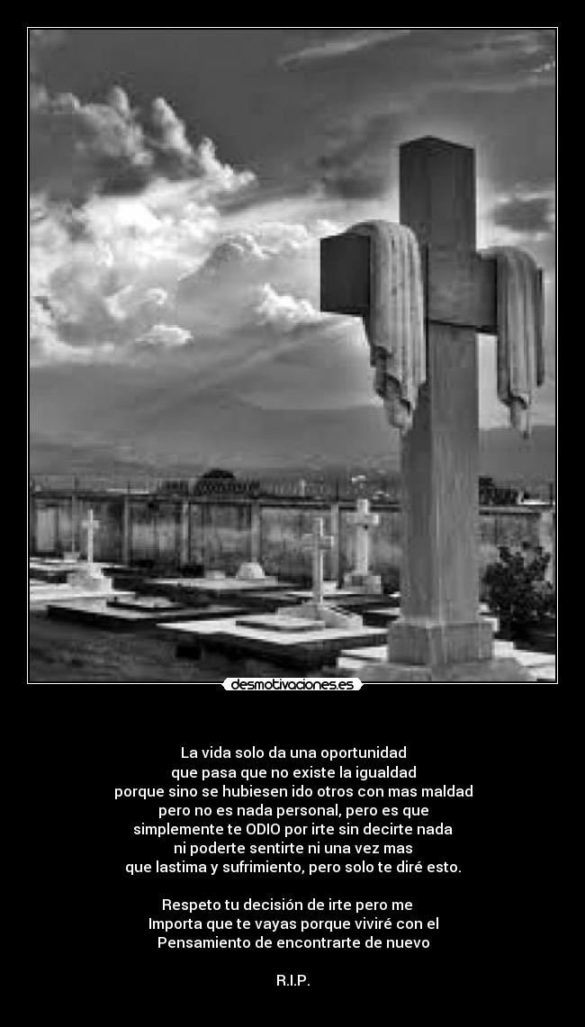    - La vida solo da una oportunidad
que pasa que no existe la igualdad
porque sino se hubiesen ido otros con mas maldad
pero no es nada personal, pero es que
simplemente te ODIO por irte sin decirte nada
ni poderte sentirte ni una vez mas
que lastima y sufrimiento, pero solo te diré esto.

Respeto tu decisión de irte pero me   
Importa que te vayas porque viviré con el
Pensamiento de encontrarte de nuevo

R.I.P.
