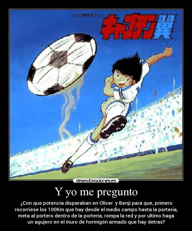 Y yo me pregunto - ¿Con que potencia disparaban en Oliver  y Benji para que, primero
recorriese los 100Km que hay desde el medio campo hasta la porteria,
meta al portero dentro de la porteria, rompa la red y por ultimo haga
un agujero en el muro de hormigón armado que hay detras?