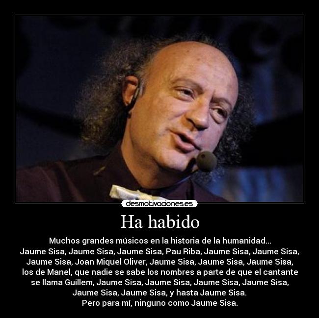 Ha habido - Muchos grandes músicos en la historia de la humanidad...
Jaume Sisa, Jaume Sisa, Jaume Sisa, Pau Riba, Jaume Sisa, Jaume Sisa,
Jaume Sisa, Joan Miquel Oliver, Jaume Sisa, Jaume Sisa, Jaume Sisa,
los de Manel, que nadie se sabe los nombres a parte de que el cantante
se llama Guillem, Jaume Sisa, Jaume Sisa, Jaume Sisa, Jaume Sisa,
Jaume Sisa, Jaume Sisa, y hasta Jaume Sisa.
Pero para mí, ninguno como Jaume Sisa.