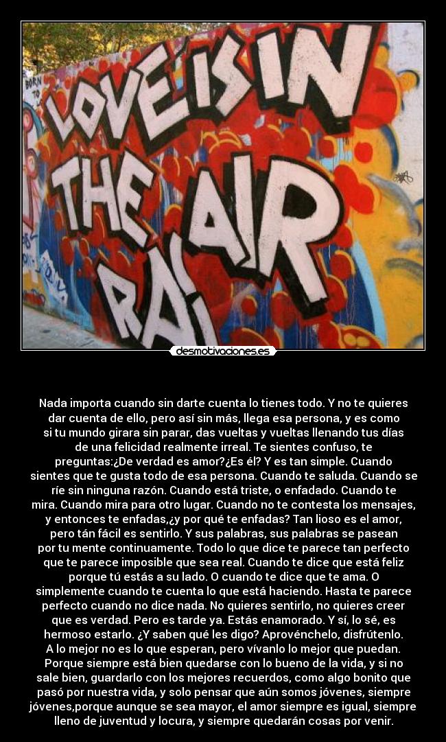   - Nada importa cuando sin darte cuenta lo tienes todo. Y no te quieres
dar cuenta de ello, pero así sin más, llega esa persona, y es como
si tu mundo girara sin parar, das vueltas y vueltas llenando tus días
de una felicidad realmente irreal. Te sientes confuso, te
preguntas:¿De verdad es amor?¿Es él? Y es tan simple. Cuando
sientes que te gusta todo de esa persona. Cuando te saluda. Cuando se
ríe sin ninguna razón. Cuando está triste, o enfadado. Cuando te
mira. Cuando mira para otro lugar. Cuando no te contesta los mensajes,
y entonces te enfadas,¿y por qué te enfadas? Tan lioso es el amor,
pero tán fácil es sentirlo. Y sus palabras, sus palabras se pasean
por tu mente continuamente. Todo lo que dice te parece tan perfecto
que te parece imposible que sea real. Cuando te dice que está feliz
porque tú estás a su lado. O cuando te dice que te ama. O
simplemente cuando te cuenta lo que está haciendo. Hasta te parece
perfecto cuando no dice nada. No quieres sentirlo, no quieres creer
que es verdad. Pero es tarde ya. Estás enamorado. Y sí, lo sé, es
hermoso estarlo. ¿Y saben qué les digo? Aprovénchelo, disfrútenlo.
A lo mejor no es lo que esperan, pero vívanlo lo mejor que puedan.
Porque siempre está bien quedarse con lo bueno de la vida, y si no
sale bien, guardarlo con los mejores recuerdos, como algo bonito que
pasó por nuestra vida, y solo pensar que aún somos jóvenes, siempre
jóvenes,porque aunque se sea mayor, el amor siempre es igual, siempre
lleno de juventud y locura, y siempre quedarán cosas por venir.