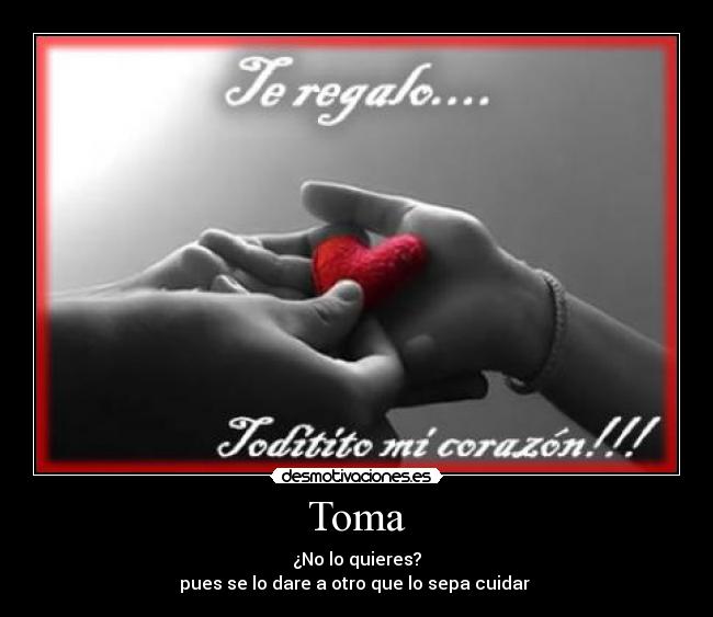 Toma - ¿No lo quieres?
pues se lo dare a otro que lo sepa cuidar