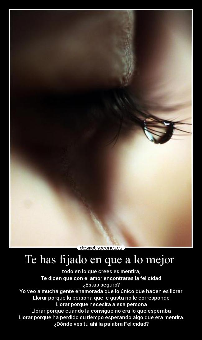 Te has fijado en que a lo mejor  - todo en lo que crees es mentira,
Te dicen que con el amor encontraras la felicidad
¿Estas seguro?
Yo veo a mucha gente enamorada que lo único que hacen es llorar
Llorar porque la persona que le gusta no le corresponde
Llorar porque necesita a esa persona
Llorar porque cuando la consigue no era lo que esperaba
Llorar porque ha perdido su tiempo esperando algo que era mentira.
¿Dónde ves tu ahí la palabra Felicidad?
