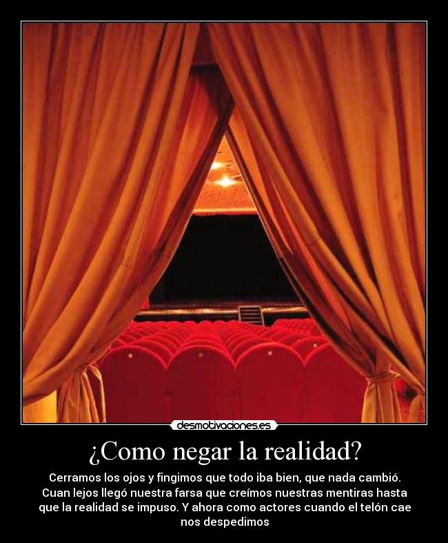 ¿Como negar la realidad? - Cerramos los ojos y fingimos que todo iba bien, que nada cambió.
Cuan lejos llegó nuestra farsa que creímos nuestras mentiras hasta
que la realidad se impuso. Y ahora como actores cuando el telón cae
nos despedimos