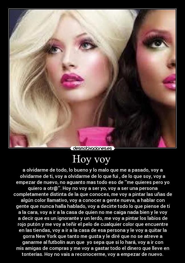 Hoy voy  - a olvidarme de todo, lo bueno y lo malo que me a pasado, voy a
olvidarme de ti, voy a olvidarme de lo que fui , de lo que soy, voy a
empezar de nuevo, no aguanto mas todo eso de me quieres pero yo
quiero a otr@. Hoy no voy a ser yo, voy a ser una persona
completamente distinta de la que conoces, me voy a pintar las uñas de
algún color llamativo, voy a conocer a gente nueva, a hablar con
gente que nunca halla hablado, voy a decirte todo lo que piense de ti
a la cara, voy a ir a la casa de quien no me caiga nada bien y le voy
a decir que es un ignorante y un lerdo, me voy a pintar los labios de
rojo putón y me voy a teñir el pelo de cualquier color que encuentre
en las tiendas, voy a ir a la casa de esa persona y le voy a quitar la
gorra New York que tanto me gusta y le diré que no se atreve a
ganarme al futbolín aun que  yo sepa que si lo hará, voy a ir con
mis amigas de compras y me voy a gastar todo el dinero que lleve en
tonterías. Hoy no vais a reconocerme, voy a empezar de nuevo.