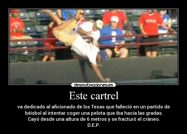 Este cartrel - va dedicado al aficionado de los Texas que falleció en un partido de
béisbol al intentar coger una pelota que iba hacia las gradas.
Cayó desde una altura de 6 metros y se fracturó el cráneo.
D.E.P.