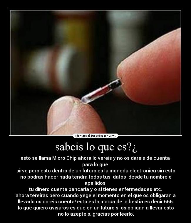 sabeis lo que es?¿ - esto se llama Micro Chip ahora lo vereis y no os dareis de cuenta
para lo que
sirve pero esto dentro de un futuro es la moneda electronica sin esto
no podras hacer nada tendra todos tus datos desde tu nombre e
apellidos
tu dinero cuenta bancaria y o si tienes enfermedades etc.
ahora tereiras pero cuando yege el momento en el que os obligaran a
llevarlo os dareis cuenta! esto es la marca de la bestia es decir 666.
lo que quiero avisaros es que en un futuro si os obligan a llevar esto
no lo azepteis. gracias por leerlo.